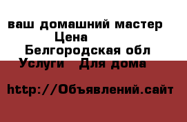 ваш домашний мастер › Цена ­ 200 - Белгородская обл. Услуги » Для дома   